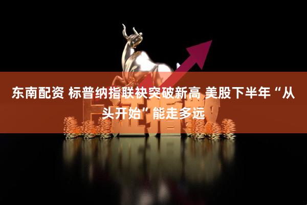 东南配资 标普纳指联袂突破新高 美股下半年“从头开始”能走多远