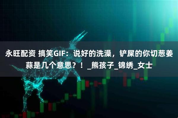 永旺配资 搞笑GIF：说好的洗澡，铲屎的你切葱姜蒜是几个意思？！_熊孩子_锦绣_女士