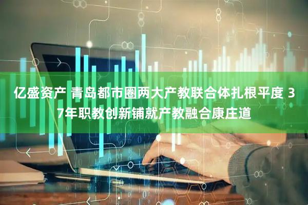 亿盛资产 青岛都市圈两大产教联合体扎根平度 37年职教创新铺就产教融合康庄道