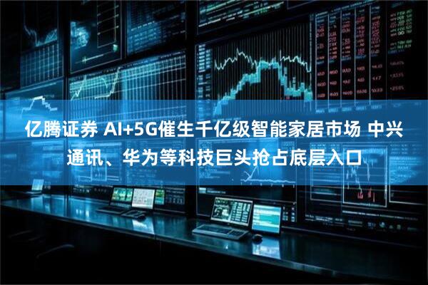 亿腾证券 AI+5G催生千亿级智能家居市场 中兴通讯、华为等科技巨头抢占底层入口