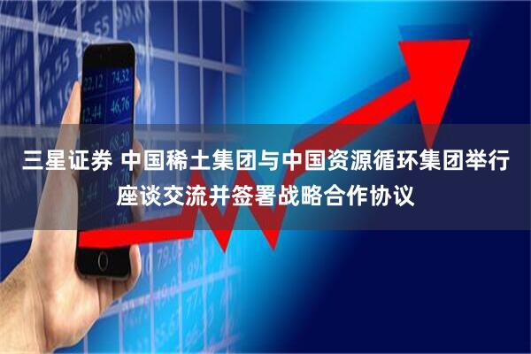 三星证券 中国稀土集团与中国资源循环集团举行座谈交流并签署战略合作协议