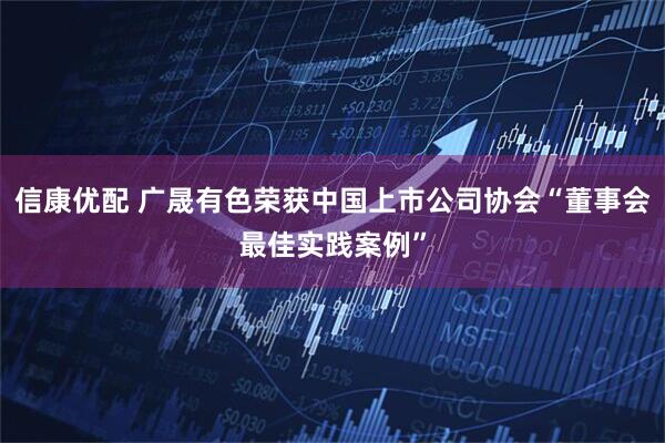 信康优配 广晟有色荣获中国上市公司协会“董事会最佳实践案例”