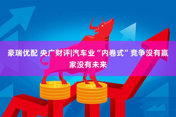 豪瑞优配 央广财评|汽车业“内卷式”竞争没有赢家没有未来