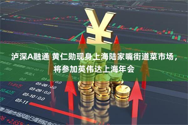 泸深A融通 黄仁勋现身上海陆家嘴街道菜市场，将参加英伟达上海年会