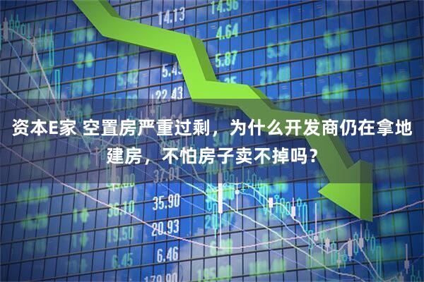 资本E家 空置房严重过剩，为什么开发商仍在拿地建房，不怕房子卖不掉吗？
