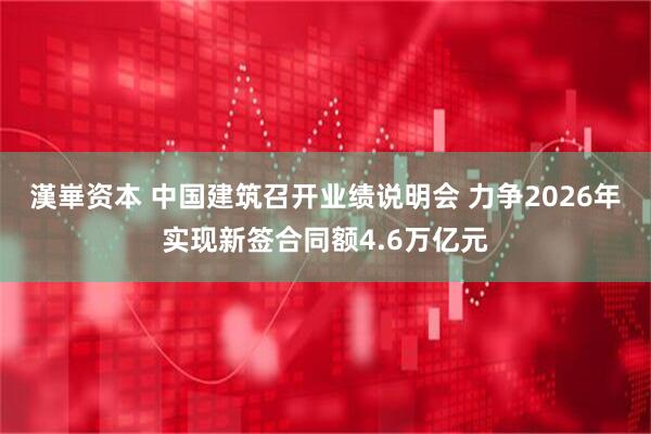 漢崋资本 中国建筑召开业绩说明会 力争2026年实现新签合同额4.6万亿元