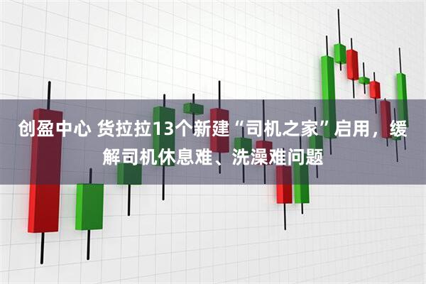 创盈中心 货拉拉13个新建“司机之家”启用，缓解司机休息难、洗澡难问题